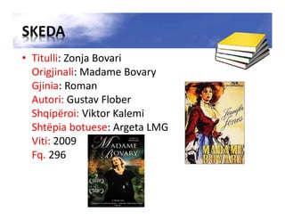 SKEDA
• Titulli: Zonja Bovari
Origjinali: Madame Bovary
Gjinia: Roman
Autori: Gustav Flober
Shqipëroi: Viktor Kalemi
Shtëpia botuese: Argeta LMG
Viti: 2009
Fq. 296
 