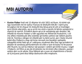 MBI AUTORIN
• Gustav Flober lindi më 12 dhjetor të vitit 1821 në Ruen. Ai është një
nga novelistët më të njohur francez të Shekullit XIX.Bir i njërit prej
kirurgëve më të shquar të shekullit.Veç kësaj prej të atit ai trashëgoi
syrin klinik ndaj jetës, aq sa arriti me anën e penës të bënte autopsinë e
shpirtit të njeriut. Prindërit donin që ai të vazhdonte për drejtësi. Në
shkollë të mesme Floberi u lidh ngushtë me Alfred De Puatvenin, i cili
me aftësi intelektuale dhe estetike që kishte ushtroi një ndikim pozitiv
mbi të. Familja e dërgoi në shkollë për tu bërë jurist, por s'kaloi shumë
kohë dhe Floberin e kap një krize nervash me karakter epileptik,
sidoqoftë është fakti që ai i ndërpreu studimet dhe fitoi nga prindërit të
drejtën të vendosej përfundimisht në vilën e tyre të bukur te Kruasese
afër Ruanit, ku sot ka mbetur një pavijon i vetëm që është muzeu i vogël
i Floberit, në fillim ai aty do të jetonte me të ëmën dhe mbesën, pastaj i
vetëm deri sa të vdiste. Disa faktorë që e çuan në shpërthimin e forcës
së tij krijuese janë disa lidhje dashurore dhe miqësore.
 
