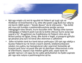 • Një nga miqtë e tij më të ngushtë të Floberit që luajti një rol
thelbësor në krijimtarinë e tij, ishte dhe poeti Luigj Buile kur vdiq ky
më korrik 1869 autori i "Zonjës Bovari" do të shkruante : "Kjo është
për mua një humbje e pazëvendësueshme pardje varrosa
ndërgjegjen time letrare, trurin busullën time "Buileja ishte tamam
ndërgjegjja e Floberit poeti nuk do ta kishte shkruar kurre asnje nga
veprat e tij". Rrugëtimet me frytdhënëse të Floberit ishin ato në
Britani pastaj në Egjipt, Greqi, dhe Azinë e Vogël, ai pasqyroi gjithçka
që përjetoi prej tyre në letrat dhe shënimet e udhëtimit
• Edhe në kohën tonë kur kanë kaluar pothuajse 120 vjet nga vdekja e
Gustav Floberit kur të mirat e laserit atomik, telekomunikacioni
sduken me çudira, kur kompjiuterat nder veprimet fantastike që
kryejnë janë futur në punë dhe për të zbërthyer shkarravinat e arta
të shkrimtarit, veprat e tije mbeten gjithë jetë, sepse kanë në
qendër njeriun i cili sipas tij me sakte përkufizohet me fjalën aspirate
për nga vete natyra e pashmangshme që ka.
 