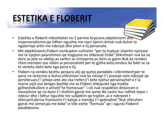 ESTETIKA E FLOBERIT
• Estetika e floberit mbeshtetet ne 2 parime kryesore,objektivizmi dhe
impersonalizmin,qe lidhen ngushte me njeri tjetrin.Artisti nuk duhet ta
ngaterroje artin me ndenjat dhe jeten e tij personale.
• Me objektivizem,Floberi nenkupton vullnetin “per ta trajtuar shpirtin njerezor
me te njejten paanshmeri qe tregojme ne shkencat fizike”.Shkrimtari nuk ka ne
dore as jete as vdekje,as varferi as mireqenie,as lotin as gazin.Nuk ka rendesi
cfare mendon ose ndien ai personalisht per te gjitha keto,rendesi ka fakti se sa
te verteta dalin keto nga pena e tij.
• Floberi na vendos keshtu perpara atij qe quhej paradoks i shkrimtarit;per te
qene ne lartesine e duhur,shkrimtari nuk ka nevoje t’i provoje vete ndenjat qe
pershkruan,t’i jetoje vete ato cka rrefen,t’i kete njohur personazhet e t’ia
marre vajit ose kenges bashke me ta.Floberi shkeputet nga tradita
gjitheshekullore e artistit”te frymezuar’’ i cili nuk respekton distancen e
nevojshme qe na lejon t’i shohim gjerat me qarte.Ne castin kur ndihet teper i
ndezur dhe i lidhur ngushte me subjektin qe trajton ,ai e nderpret t
shkruarit,derisa frymezimi t’i kaloje e mendja t’i qetesohet.”Nuk shkruhen
gjerat me zemer,po me koke”:e tille eshte “formula” qe i siguroi Floberit
pavdekesine.
 