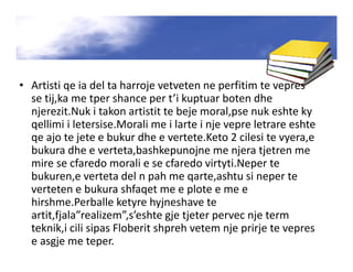 • Artisti qe ia del ta harroje vetveten ne perfitim te vepres
se tij,ka me tper shance per t’i kuptuar boten dhe
njerezit.Nuk i takon artistit te beje moral,pse nuk eshte ky
qellimi i letersise.Morali me i larte i nje vepre letrare eshte
qe ajo te jete e bukur dhe e vertete.Keto 2 cilesi te vyera,e
bukura dhe e verteta,bashkepunojne me njera tjetren me
mire se cfaredo morali e se cfaredo virtyti.Neper te
bukuren,e verteta del n pah me qarte,ashtu si neper te
verteten e bukura shfaqet me e plote e me e
hirshme.Perballe ketyre hyjneshave te
artit,fjala”realizem”,s’eshte gje tjeter pervec nje term
teknik,i cili sipas Floberit shpreh vetem nje prirje te vepres
e asgje me teper.
 