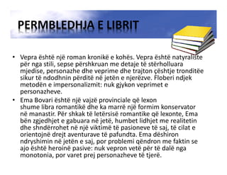PERMBLEDHJA E LIBRIT
• Vepra është një roman kronikë e kohës. Vepra është natyraliste
për nga stili, sepse përshkruan me detaje të stërholluara
mjedise, personazhe dhe veprime dhe trajton çështje tronditëe
sikur të ndodhnin përditë në jetën e njerëzve. Floberi ndjek
metodën e impersonalizmit: nuk gjykon veprimet e
personazheve.
• Ema Bovari është një vajzë provinciale që lexon
shume libra romantikë dhe ka marrë një formim konservator
në manastir. Për shkak të letërsisë romantike që lexonte, Ema
bën zgjedhjet e gabuara në jetë, humbet lidhjet me realitetin
dhe shndërrohet në një viktimë të pasioneve të saj, të cilat e
orientojnë drejt aventurave të pafundta. Ema dëshiron
ndryshimin në jetën e saj, por problemi qëndron me faktin se
ajo është heroinë pasive: nuk vepron vetë për të dalë nga
monotonia, por varet prej personazheve të tjerë.
 