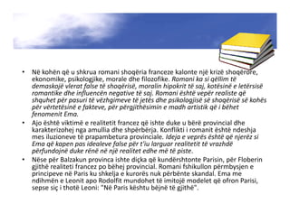 • Në kohën që u shkrua romani shoqëria franceze kalonte një krizë shoqërore,
ekonomike, psikologjike, morale dhe filozofike. Romani ka si qëllim të
demaskojë vlerat false të shoqërisë, moralin hipokrit të saj, kotësinë e letërsisë
romantike dhe influencën negative të saj. Romani është vepër realiste që
shquhet për pasuri të vëzhgimeve të jetës dhe psikologjisë së shoqërisë së kohës
për vërtetësinë e fakteve, për përgjithësimin e madh artistik që i bëhet
fenomenit Ema.
• Ajo është viktimë e realitetit francez që ishte duke u bërë provincial dhe
karakterizohej nga amullia dhe shpërbërja. Konflikti i romanit është ndeshja
mes iluzioneve të prapambetura provinciale. Ideja e veprës është që njerëz si
Ema që kapen pas idealeve false për t'iu larguar realitetit të vrazhdë
përfundojnë duke rënë në një realitet edhe më të piste.
• Nëse për Balzakun provinca ishte diçka që kundërshtonte Parisin, për Floberin
gjithë realiteti francez po bëhej provincial. Romani fshikullon përmbysjen e
principeve në Paris ku shkelja e kurorës nuk përbënte skandal. Ema me
ndihmën e Leonit apo Rodolfit mundohet të imitojë modelet që ofron Parisi,
sepse siç i thotë Leoni: "Në Paris kështu bëjnë të gjithë".
 