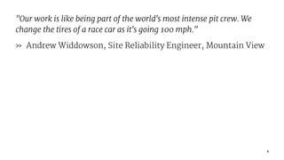 "Our work is like being part of the world's most intense pit crew. We
change the tires of a race car as it's going 100 mph."
» Andrew Widdowson, Site Reliability Engineer, Mountain View
4
 