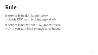 Rule
If service is in SLA, launch away
- clearly DEV team is doing a good job
If service is not within SLA, launch freeze
- Until you earn back enough error budget
9
 