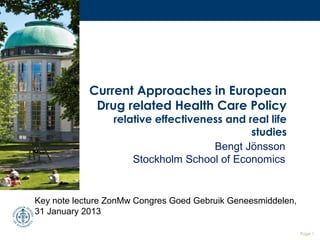Current Approaches in European
             Drug related Health Care Policy
                 relative effectiveness and real life
                                             studies
                                     Bengt Jönsson
                     Stockholm School of Economics


Key note lecture ZonMw Congres Goed Gebruik Geneesmiddelen,
31 January 2013

                                                              Page 1
 