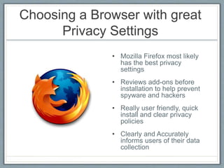 Choosing a Browser with great
Privacy Settings
• Mozilla Firefox most likely
has the best privacy
settings
• Reviews add-ons before
installation to help prevent
spyware and hackers
• Really user friendly, quick
install and clear privacy
policies
• Clearly and Accurately
informs users of their data
collection
 