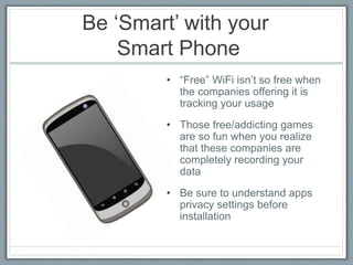 Be ‘Smart’ with your
Smart Phone
• “Free” WiFi isn’t so free when
the companies offering it is
tracking your usage
• Those free/addicting games
are so fun when you realize
that these companies are
completely recording your
data
• Be sure to understand apps
privacy settings before
installation
 