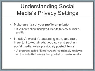 Understanding Social
Media’s Privacy Settings
• Make sure to set your profile on private!
• It will only allow accepted friends to view a user’s
profile
• In today’s world it’s becoming more and more
important to watch what you say and post on
social media, even previously posted items
• A program called “Simplewash” completely reviews
all the data that a user has posted on social media
 