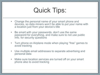 Quick Tips:
• Change the personal name of your smart phone and
devices, so data miners won’t be able to put your name with
a location just from your device’s title
• Be smart with your passwords, don’t use the same
password for everything, and make sure to not use public
info. for security questions
• Turn phone on Airplane mode when playing “free” games to
avoid tracking
• Use multiple email addresses to separate advertising and
personal data
• Make sure location services are turned off on your smart
phone also to avoid tracking
 