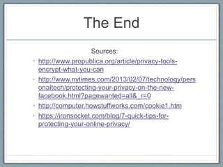 The End
Sources:
• http://www.propublica.org/article/privacy-tools-
encrypt-what-you-can
• http://www.nytimes.com/2013/02/07/technology/pers
onaltech/protecting-your-privacy-on-the-new-
facebook.html?pagewanted=all&_r=0
• http://computer.howstuffworks.com/cookie1.htm
• https://ironsocket.com/blog/7-quick-tips-for-
protecting-your-online-privacy/
 