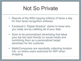 Not So Private
• Reports of the NSA copying millions of faces a day
for their facial recognition software
• Facebook’s “Digital Shadow” claims to know who
you really are by colleting all of your data
• Soon to be personalized advertising that takes
your top two best friends on social media and
combining them as a personalized target
advertiser for the customer
• Malls/Companies are reportedly collecting location
info. on where users searched for WiFi when
shopping
 