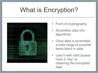 What is Encryption?
• Form of cryptography
• Scrambles data into
algorithms
• Once data is scrambled,
a wide range of possible
items blend in data
• User’s with valid access
have a “key” to
obtaining the encrypted
data
 