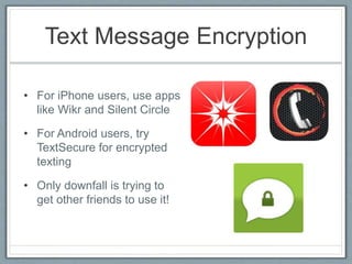 Text Message Encryption
• For iPhone users, use apps
like Wikr and Silent Circle
• For Android users, try
TextSecure for encrypted
texting
• Only downfall is trying to
get other friends to use it!
 