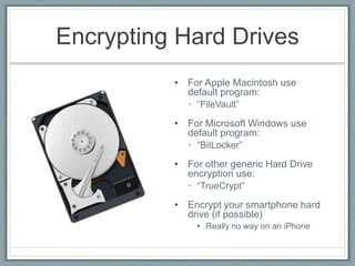Encrypting Hard Drives
• For Apple Macintosh use
default program:
• “FileVault”
• For Microsoft Windows use
default program:
• “BitLocker”
• For other generic Hard Drive
encryption use:
• “TrueCrypt”
• Encrypt your smartphone hard
drive (if possible)
• Really no way on an iPhone
 