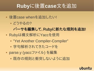 Rubyに後置case文を追加
   後置case whenを追加したい!
       どうやるの?
      パーサを編集して、Rubyに新たな規則を追加!
   Rubyは構文解析にYaccを使用
       ”Yet Ano...