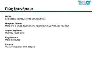 Πώς ξεκινήσαμε Η ιδέα Ενα φρέσκο και πρωτότυπο community site Η πρώτη έκδοση Μετά από 8 μήνες development, πρώτο launch 22 Απριλίου του 2004 Αρχικό κεφάλαιο Περίπου 15000 Euro Εργαζόμενοι Μόνο οι ιδρυτές Γραφεία Φιλοξενούμενοι σε άλλη εταιρεία 