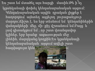 Ես շատ եմ մտածել այս հարցի մասին:Թե ի՞նչ
կցանկանայի փոխել կենդանաբանական այգում:
  Կենդանաբանական այգին դրական լիցքեր է
  հաղորդում այնտեղ այցելող յուրաքանչյուր
  մարդու:Ճիշտ է, ես երբ տեսնում եմ կենդանիներին
  վանդակների մեջ, մի- քիչ վշտանում եմ:Բայց և
  լավ գիտակցում եմ , որ շատ վտանգավոր
  կլիներ, երբ նրանք ազատության մեջ
  լինեին, մարդկանց կողքին:Ես կցանկանայի
  կենդանաբանական այգում ավելի շատ
  հազվագույտ կենդանիներ բնակվեին:
 