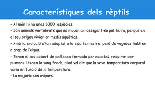 Característiques dels rèptils 
- Al món hi ha unes 8000 espècies. 
- Són animals vertebrats que es mouen arrossegant-se pel terra, perquè en 
el seu origen vivien en medis aquàtics. 
- Amb la evolució s’han adaptat a la vida terrestre, però de vegades habiten 
a prop de l’aigua. 
- Tenen el cos cobert de pell seca formada per escates, respiren per 
pulmons i tenen la sang freda, això vol dir que la seva temperatura corporal 
varia en funció de la temperatura. 
- La majoria són ovípars. 
 
