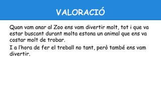 VALORACIÓ 
Quan vam anar al Zoo ens vam divertir molt, tot i que va 
estar buscant durant molta estona un animal que ens va 
costar molt de trobar. 
I a l’hora de fer el treball no tant, però també ens vam 
divertir. 
 