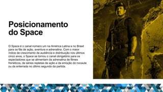 Posicionamento
do Space
O Space é o canal número um na América Latina e no Brasil
para os fãs de ação, aventura e adrenalina. Com o maior
índice de crescimento de audiência e distribuição nos últimos
cinco anos, o Space se tornou o canal obrigatório para os
espectadores que se alimentam da adrenalina de filmes
frenéticos, de séries repletas de ação e da emoção do nocaute
ou da enterrada no último segundo da partida.
 