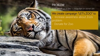 Fewer people go to Zoo -> no budget for animal care
PROBLEM
We create campaign “LET’s ZOO” to
- Increase awareness about Zoo’s
problem
- Donate for Zoo
 