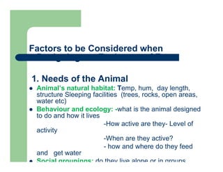 Factors to be Considered when
Designing an Enclosure of Zoos
1. Needs of the Animal
 Animal’s natural habitat: Temp, hum, day length,
structure Sleeping facilities (trees, rocks, open areas,
water etc)
 Behaviour and ecology: -what is the animal designed
to do and how it lives
-How active are they- Level of
activity
-When are they active?
- how and where do they feed
and get water
 Social groupings: do they live alone or in groups
 