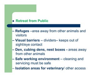  Retreat from Public
– Refuges –area away from other animals and
visitors
– Visual barriers – dividers– keeps out of
sight/eye contact
– Den, cubing dens, nest boxes - areas away
from other animals
– Safe working environment – cleaning and
servicing must be safe
– Isolation areas for veterinary/ other access
 