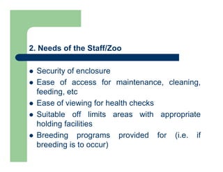 2. Needs of the Staff/Zoo
 Security of enclosure
 Ease of access for maintenance, cleaning,
feeding, etc
 Ease of viewing for health checks
 Suitable off limits areas with appropriate
holding facilities
 Breeding programs provided for (i.e. if
breeding is to occur)
 