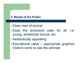 3. Needs of the Public
• Clear view of animal
• Does the enclosure cater for all, i.e.
young, wheelchair bound, etc
• Aesthetically appealing
• Educational value – appropriate graphics
Visitors come to see the animals
 