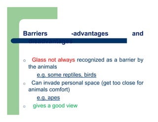 Barriers -advantages and
disadvantages
o Glass not always recognized as a barrier by
the animals
e.g. some reptiles, birds
o Can invade personal space (get too close for
animals comfort)
e.g. apes
o gives a good view
 