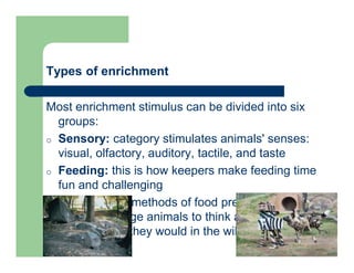 Types of enrichment
Most enrichment stimulus can be divided into six
groups:
o Sensory: category stimulates animals' senses:
visual, olfactory, auditory, tactile, and taste
o Feeding: this is how keepers make feeding time
fun and challenging
-Different methods of food presentation
encourage animals to think and work for their
food as they would in the wild
 