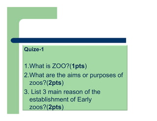 Quize-1
1.What is ZOO?(1pts)
2.What are the aims or purposes of
zoos?(2pts)
3. List 3 main reason of the
establishment of Early
zoos?(2pts)
 