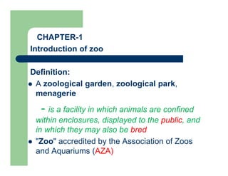 CHAPTER-1
Introduction of zoo
Definition:
 A zoological garden, zoological park,
menagerie
- is a facility in which animals are confined
within enclosures, displayed to the public, and
in which they may also be bred
 "Zoo" accredited by the Association of Zoos
and Aquariums (AZA)
 