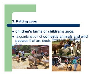 3. Petting zoos
 children's farms or children's zoos,
 a combination of domestic animals and wild
species that are docile enough to touch and
feed
 
