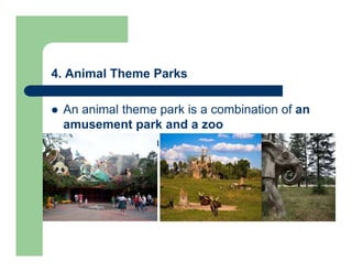 4. Animal Theme Parks
 An animal theme park is a combination of an
amusement park and a zoo
 Mainly for entertaining and commercial
purposes
 