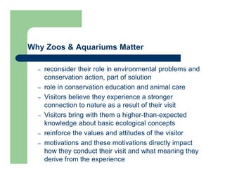 Why Zoos & Aquariums Matter
– reconsider their role in environmental problems and
conservation action, part of solution
– role in conservation education and animal care
– Visitors believe they experience a stronger
connection to nature as a result of their visit
– Visitors bring with them a higher-than-expected
knowledge about basic ecological concepts
– reinforce the values and attitudes of the visitor
– motivations and these motivations directly impact
how they conduct their visit and what meaning they
derive from the experience
 