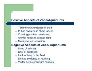 Positive Aspects of Zoos/Aquariums
– Taxonomic knowledge of staff
– Public awareness about issues
– Creating positive memories
– Animal handling skills of staff
– Money for conservation
Negative Aspects of Zoos/ Aquariums
– Lives of animals
– Cost of operation
– Lack of links to the field
– Limited evidence of learning
– Visitor behavior toward animals
 
