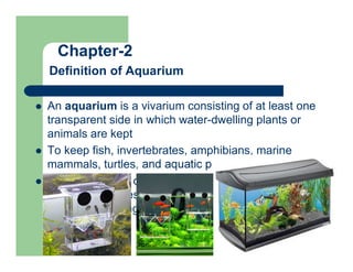 Chapter-2
Definition of Aquarium
 An aquarium is a vivarium consisting of at least one
transparent side in which water-dwelling plants or
animals are kept
 To keep fish, invertebrates, amphibians, marine
mammals, turtles, and aquatic plants
 Can be used for ornamental decoration, entertaining
children and guests, breeding aquatic animals, or
simply for viewing pleasure
 
