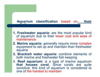 Aquarium classification based on their
salinity:
1. Freshwater aquaria: are the most popular kind
of aquarium due to their lower cost and ease of
maintenance
2. Marine aquaria: generally require more complex
equipment to set up and maintain than freshwater
aquaria
3. Brackish water aquaria: combine elements of
both marine and freshwater fish keeping
4. Reef aquarium: is a type of marine aquarium
that houses coral. Since corals are quite
sensitive, this kind of aquarium is considered to
one of the hardest to maintain
 