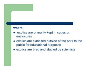 where:
 exotics are primarily kept in cages or
enclosures
 exotics are exhibited outside of the park to the
public for educational purposes
 exotics are bred and studied by scientists
 