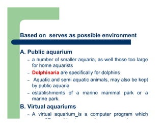 Based on serves as possible environment
A. Public aquarium
– a number of smaller aquaria, as well those too large
for home aquarists
– Dolphinaria are specifically for dolphins
– Aquatic and semi aquatic animals, may also be kept
by public aquaria
– establishments of a marine mammal park or a
marine park.
B. Virtual aquariums
– A virtual aquarium is a computer program which
uses 3D graphics to reproduce an aquarium on a
 