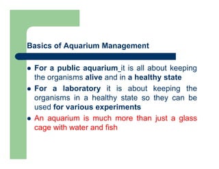 Basics of Aquarium Management
 For a public aquarium it is all about keeping
the organisms alive and in a healthy state
 For a laboratory it is about keeping the
organisms in a healthy state so they can be
used for various experiments
 An aquarium is much more than just a glass
cage with water and fish
 