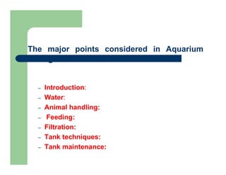 The major points considered in Aquarium
Management
– Introduction:
– Water:
– Animal handling:
– Feeding:
– Filtration:
– Tank techniques:
– Tank maintenance:
 