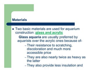 Materials
 Two basic materials are used for aquarium
construction ;glass and acrylic
Glass aquaria are usually preferred by
aquarists over the acrylic ones because of-
– Their resistance to scratching,
discoloration and much more
accessible price
– They are also nearly twice as heavy as
the latter
– They also provide less insulation and
are not made in as many interesting
 