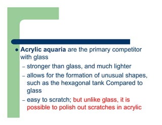  Acrylic aquaria are the primary competitor
with glass
– stronger than glass, and much lighter
– allows for the formation of unusual shapes,
such as the hexagonal tank Compared to
glass
– easy to scratch; but unlike glass, it is
possible to polish out scratches in acrylic
 