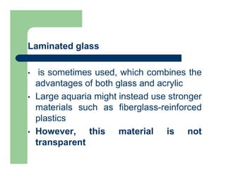 Laminated glass
• is sometimes used, which combines the
advantages of both glass and acrylic
• Large aquaria might instead use stronger
materials such as fiberglass-reinforced
plastics
• However, this material is not
transparent
 