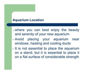 Aquarium Location
– where you can best enjoy the beauty
and serenity of your new aquarium
– Avoid placing your aquarium near
windows, heating and cooling ducts
– It is not essential to place the aquarium
on a stand, but it is essential to place it
on a flat surface of considerable strength
 