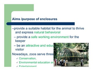 Aims /purpose of enclosures
–provide a suitable habitat for the animal to thrive
and express natural behavioral
– provide a safe working environment for the
keeper
– be an attractive and educational exhibit for the
visitor
Nowadays, zoos serve three main purposes:
 Conservation,
 Environmental education and
 Entertainment
 