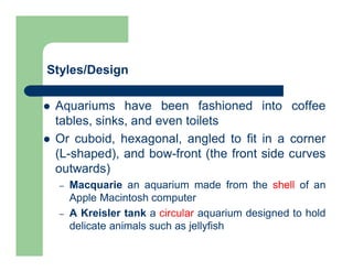 Styles/Design
 Aquariums have been fashioned into coffee
tables, sinks, and even toilets
 Or cuboid, hexagonal, angled to fit in a corner
(L-shaped), and bow-front (the front side curves
outwards)
– Macquarie an aquarium made from the shell of an
Apple Macintosh computer
– A Kreisler tank a circular aquarium designed to hold
delicate animals such as jellyfish
 